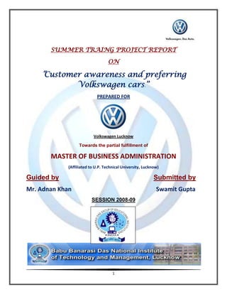 SUMMER TRAING PROJECT REPORT
                                   ON

    “Customer awareness and preferring
                  Volkswagen cars.”
                            PREPARED FOR




                           Volkswagen Lucknow

                  Towards the partial fulfillment of

       MASTER OF BUSINESS ADMINISTRATION
             (Affiliated to U.P. Technical University, Lucknow)

Guided by                                                   Submitted by
Mr. Adnan Khan                                               Swamit Gupta
                         SESSION 2008-09




                                     1
 