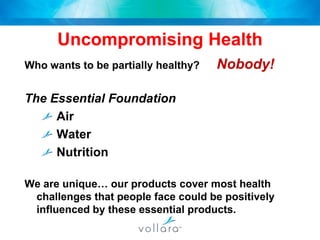 Uncompromising HealthWho wants to be partially healthy?	Nobody!The Essential Foundation	Air	Water	Nutrition We are unique… our products cover most health challenges that people face could be positively influenced by these essential products.  