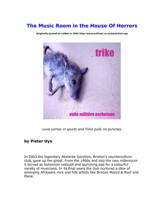 The Music Room in the House Of Horrors
Originally posted on LitNet in 2003 http://www.oulitnet.co.za/klank/hoh.asp
Love comes in spurts and Trike pulls no punches
by Pieter Uys
In 2003 the legendary Abelarde Sanction, Brixton’s counterculture
club, gave up the ghost. From the 1990s and into the new millennium
it served as bohemian redoubt and launching pad for a colourful
variety of musicians. In its final years the club nurtured a slew of
emerging Afrikaans rock and folk artists like Brixton Moord & Roof and
Plank.
 