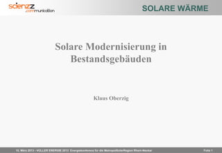 SOLARE WÄRME



                          Solare Modernisierung in
                             Bestandsgebäuden


                                                    Klaus Oberzig




15. März 2013 - VOLLER ENERGIE 2013 Energiekonferenz für die MetropolSolarRegion Rhein-Neckar    Folie Folie 1
                                                                                                       1
 