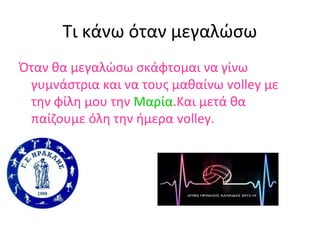 Τι κάνω όταν μεγαλώσω
Όταν θα μεγαλώσω σκάφτομαι να γίνω
γυμνάστρια και να τους μαθαίνω volley με
την φίλη μου την Μαρία.Kαι μετά θα
παίζουμε όλη την ήμερα volley.

 