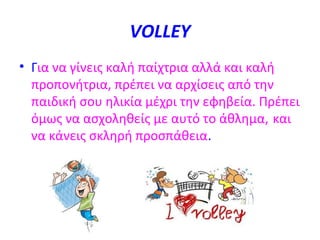 VOLLEY
• Για να γίνεις καλή παίχτρια αλλά και καλή
προπονήτρια, πρέπει να αρχίσεις από την
παιδική σου ηλικία μέχρι την εφηβεία. Πρέπει
όμως να ασχοληθείς με αυτό το άθλημα, και
να κάνεις σκληρή προσπάθεια.

 