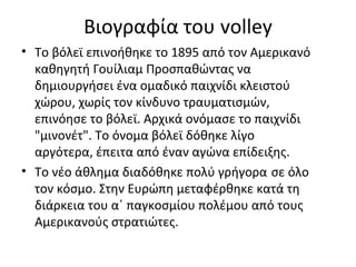 Βιογραφία του volley
• Το βόλεϊ επινοήθηκε το 1895 από τον Αμερικανό
καθηγητή Γουίλιαμ Προσπαθώντας να
δημιουργήσει ένα ομαδικό παιχνίδι κλειστού
χώρου, χωρίς τον κίνδυνο τραυματισμών,
επινόησε το βόλεϊ. Αρχικά ονόμασε το παιχνίδι
"μινονέτ". Το όνομα βόλεϊ δόθηκε λίγο
αργότερα, έπειτα από έναν αγώνα επίδειξης.
• Το νέο άθλημα διαδόθηκε πολύ γρήγορα σε όλο
τον κόσμο. Στην Ευρώπη μεταφέρθηκε κατά τη
διάρκεια του α΄ παγκοσμίου πολέμου από τους
Αμερικανούς στρατιώτες.

 