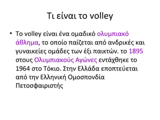 Τι είναι το volley
• To volley είναι ένα ομαδικό ολυμπιακό
άθλημα, το οποίο παίζεται από ανδρικές και
γυναικείες ομάδες των έξι παικτών. το 1895
στους Ολυμπιακούς Αγώνες εντάχθηκε το
1964 στο Τόκιο. Στην Ελλάδα εποπτεύεται
από την Ελληνική Ομοσπονδία
Πετοσφαιριστής

 