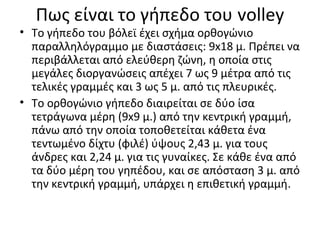 Πως είναι το γήπεδο του volley

• Το γήπεδο του βόλεϊ έχει σχήμα ορθογώνιο
παραλληλόγραμμο με διαστάσεις: 9x18 μ. Πρέπει να
περιβάλλεται από ελεύθερη ζώνη, η οποία στις
μεγάλες διοργανώσεις απέχει 7 ως 9 μέτρα από τις
τελικές γραμμές και 3 ως 5 μ. από τις πλευρικές.
• Το ορθογώνιο γήπεδο διαιρείται σε δύο ίσα
τετράγωνα μέρη (9x9 μ.) από την κεντρική γραμμή,
πάνω από την οποία τοποθετείται κάθετα ένα
τεντωμένο δίχτυ (φιλέ) ύψους 2,43 μ. για τους
άνδρες και 2,24 μ. για τις γυναίκες. Σε κάθε ένα από
τα δύο μέρη του γηπέδου, και σε απόσταση 3 μ. από
την κεντρική γραμμή, υπάρχει η επιθετική γραμμή.

 