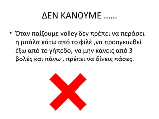 ΔΕΝ ΚΑΝΟΥΜΕ ……
• Όταν παίζουμε volley δεν πρέπει να περάσει
η μπάλα κάτω από το φιλέ ,να προσγειωθεί
έξω από το γήπεδο, να μην κάνεις από 3
βολές και πάνω , πρέπει να δίνεις πάσες.

 
