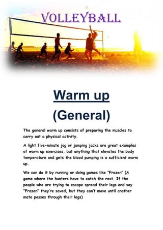 Warm up
(General)
The general warm up consists of preparing the muscles to
carry out a physical activity.
A light five-minute jog or jumping jacks are great examples
of warm up exercises, but anything that elevates the body
temperature and gets the blood pumping is a sufficient warm
up.
We can do it by running or doing games like “Frozen” (A
game where the hunters have to catch the rest. If the
people who are trying to escape spread their legs and say
“Frozen” they’re saved, but they can’t move until another
mate passes through their legs)
VOLLEYBALL
 