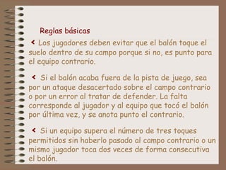 Reglas básicas 
< Los jugadores deben evitar que el balón toque el 
suelo dentro de su campo porque si no, es punto para 
el equipo contrario. 
< Si el balón acaba fuera de la pista de juego, sea 
por un ataque desacertado sobre el campo contrario 
o por un error al tratar de defender. La falta 
corresponde al jugador y al equipo que tocó el balón 
por última vez, y se anota punto el contrario. 
< Si un equipo supera el número de tres toques 
permitidos sin haberlo pasado al campo contrario o un 
mismo jugador toca dos veces de forma consecutiva 
el balón. 
 