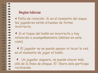Reglas básicas 
< Falta de rotación: Si en el momento del saque 
los jugadores están situados de forma 
incorrecta. 
< Si el toque del balón es incorrecto y hay 
retención o acompañamiento (dobles en este 
caso). 
< El jugador no se puede apoyar ni tocar la red 
en el momento de jugar el balón. 
< Un jugador zaguero, no puede atacar más 
allá de la línea de ataque. El líbero solo participa 
recibiendo. 
 