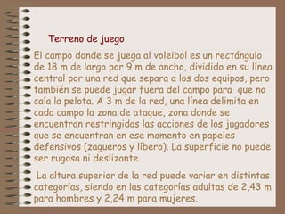 Terreno de juego 
El campo donde se juega al voleibol es un rectángulo 
de 18 m de largo por 9 m de ancho, dividido en su línea 
central por una red que separa a los dos equipos, pero 
también se puede jugar fuera del campo para que no 
caía la pelota. A 3 m de la red, una línea delimita en 
cada campo la zona de ataque, zona donde se 
encuentran restringidas las acciones de los jugadores 
que se encuentran en ese momento en papeles 
defensivos (zagueros y líbero). La superficie no puede 
ser rugosa ni deslizante. 
La altura superior de la red puede variar en distintas 
categorías, siendo en las categorías adultas de 2,43 m 
para hombres y 2,24 m para mujeres. 
 