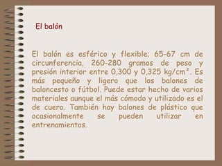 El balón 
El balón es esférico y flexible; 65-67 cm de 
circunferencia, 260-280 gramos de peso y 
presión interior entre 0,300 y 0,325 kg/cm². Es 
más pequeño y ligero que los balones de 
baloncesto o fútbol. Puede estar hecho de varios 
materiales aunque el más cómodo y utilizado es el 
de cuero. También hay balones de plástico que 
ocasionalmente se pueden utilizar en 
entrenamientos. 
 