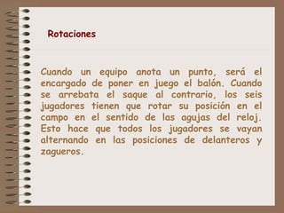 Rotaciones 
Cuando un equipo anota un punto, será el 
encargado de poner en juego el balón. Cuando 
se arrebata el saque al contrario, los seis 
jugadores tienen que rotar su posición en el 
campo en el sentido de las agujas del reloj. 
Esto hace que todos los jugadores se vayan 
alternando en las posiciones de delanteros y 
zagueros. 
 