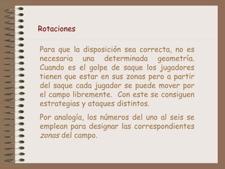 Rotaciones 
Para que la disposición sea correcta, no es 
necesaria una determinada geometría. 
Cuando es el golpe de saque los jugadores 
tienen que estar en sus zonas pero a partir 
del saque cada jugador se puede mover por 
el campo libremente. Con este se consiguen 
estrategias y ataques distintos. 
Por analogía, los números del uno al seis se 
emplean para designar las correspondientes 
zonas del campo. 
 