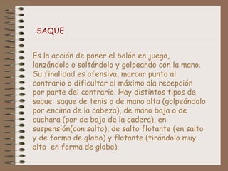 SAQUE 
Es la acción de poner el balón en juego, 
lanzándolo o soltándolo y golpeando con la mano. 
Su finalidad es ofensiva, marcar punto al 
contrario o dificultar al máximo ala recepción 
por parte del contrario. Hay distintos tipos de 
saque: saque de tenis o de mano alta (golpeándolo 
por encima de la cabeza), de mano baja o de 
cuchara (por de bajo de la cadera), en 
suspensión(con salto), de salto flotante (en salto 
y de forma de globo) y flotante (tirándolo muy 
alto en forma de globo). 
 
