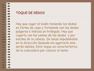 TOQUE DE DEDOS 
Hay que coger el balón teniendo los dedos 
en forma de copa y formando con los dedos 
pulgares e índices un triángulo. Hay que 
cogerlo con las yemas de los dedos y por 
encima de la cabeza. Se lanza impulsándolo 
en la dirección deseada sin agarrarlo sino 
serán dobles. Este toque es característico 
de la colocadora par colocar el mate. 
 