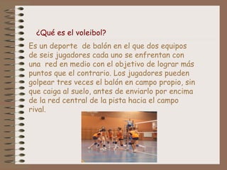¿Qué es el voleibol? 
Es un deporte de balón en el que dos equipos 
de seis jugadores cada uno se enfrentan con 
una red en medio con el objetivo de lograr más 
puntos que el contrario. Los jugadores pueden 
golpear tres veces el balón en campo propio, sin 
que caiga al suelo, antes de enviarlo por encima 
de la red central de la pista hacia el campo 
rival. 
 