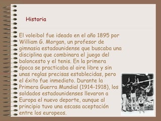 Historia 
El voleibol fue ideado en el año 1895 por 
William G. Morgan, un profesor de 
gimnasia estadounidense que buscaba una 
disciplina que combinara el juego del 
baloncesto y el tenis. En la primera 
época se practicaba al aire libre y sin 
unas reglas precisas establecidas, pero 
el éxito fue inmediato. Durante la 
Primera Guerra Mundial (1914-1918), los 
soldados estadounidenses llevaron a 
Europa el nuevo deporte, aunque al 
principio tuvo una escasa aceptación 
entre los europeos. 
 