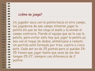 ¿cómo se juega? 
Un jugador saca con la pelota hacia el otro campo, 
los jugadores de ese campo intentan jugar la 
pelota sin que se les caiga al suelo y la envían al 
campo contrario. Pierde el equipo que se le cae la 
pelota, para evitar esto hay que jugar la pelota ya 
sea con el toque de dedos, antebrazos o remate. 
Un partido está formado por tres, cuatro o cinco 
sets. Cada set es de 25 puntos pero si quedan 24- 
25 tienen que jugar hasta que unos de los dos 
tengan 25-27, siempre con diferencia de 2 
puntos. 
 