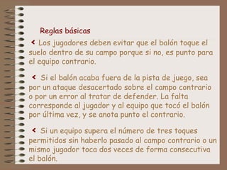 < Los jugadores deben evitar que el balón toque el
suelo dentro de su campo porque si no, es punto para
el equipo contrario.
< Si el balón acaba fuera de la pista de juego, sea
por un ataque desacertado sobre el campo contrario
o por un error al tratar de defender. La falta
corresponde al jugador y al equipo que tocó el balón
por última vez, y se anota punto el contrario.
< Si un equipo supera el número de tres toques
permitidos sin haberlo pasado al campo contrario o un
mismo jugador toca dos veces de forma consecutiva
el balón.
Reglas básicas
 