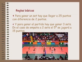 < Para ganar un set hay que llegar a 25 puntos
con diferencia de 2 puntos.
< Y para ganar el partido hay que ganar 3 sets.
En el caso de empate a 2 sets el 5º se jugará a
15 puntos.
Reglas básicas
 