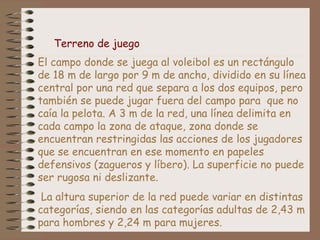 El campo donde se juega al voleibol es un rectángulo
de 18 m de largo por 9 m de ancho, dividido en su línea
central por una red que separa a los dos equipos, pero
también se puede jugar fuera del campo para que no
caía la pelota. A 3 m de la red, una línea delimita en
cada campo la zona de ataque, zona donde se
encuentran restringidas las acciones de los jugadores
que se encuentran en ese momento en papeles
defensivos (zagueros y líbero). La superficie no puede
ser rugosa ni deslizante.
La altura superior de la red puede variar en distintas
categorías, siendo en las categorías adultas de 2,43 m
para hombres y 2,24 m para mujeres.
Terreno de juego
 