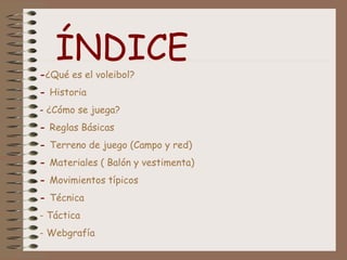 ÍNDICE
-¿Qué es el voleibol?
- Historia
- ¿Cómo se juega?
- Reglas Básicas
- Terreno de juego (Campo y red)
- Materiales ( Balón y vestimenta)
- Movimientos típicos
- Técnica
- Táctica
- Webgrafía
 
