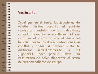 Vestimenta
Igual que en el tenis, los jugadores de
voleibol visten durante el partido
camiseta, pantalón corto, calcetines,
calzado deportivo y rodilleras. Al ser
continuo el contacto con el suelo es
habitual portar también protecciones en
rodillas y codos. A primera vista se
distingue inmediatamente a los
jugadores líbero porque llevan una
vestimenta de color diferente al resto
de sus compañeros de equipo.
 