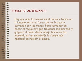 TOQUE DE ANTEBRAZOS
Hay que unir las manos en el dorso y forma un
triangulo entre la forma de los brazos y
cerrando por las manos. Para terminar de
hacer el toque hay que flexionar las piernas y
golpear el balón desde abajo hacia arriba
logrando así un rebote.Es la forma más
habitual de recibir el saque.
 