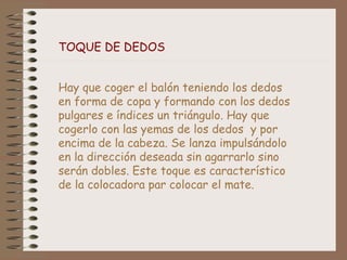 TOQUE DE DEDOS
Hay que coger el balón teniendo los dedos
en forma de copa y formando con los dedos
pulgares e índices un triángulo. Hay que
cogerlo con las yemas de los dedos y por
encima de la cabeza. Se lanza impulsándolo
en la dirección deseada sin agarrarlo sino
serán dobles. Este toque es característico
de la colocadora par colocar el mate.
 