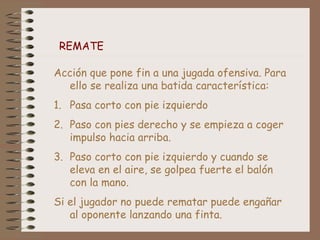 REMATE
Acción que pone fin a una jugada ofensiva. Para
ello se realiza una batida característica:
1. Pasa corto con pie izquierdo
2. Paso con pies derecho y se empieza a coger
impulso hacia arriba.
3. Paso corto con pie izquierdo y cuando se
eleva en el aire, se golpea fuerte el balón
con la mano.
Si el jugador no puede rematar puede engañar
al oponente lanzando una finta.
 
