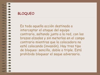BLOQUEO
Es toda aquella acción destinada a
interceptar el ataque del equipo
contrario, saltando junto a la red, con los
brazos alzados y sin meterlos en el campo
contrario mientras que la colocadora no
esté colocando (invasión). Hay tres tipo
de bloqueo: sencillo, doble o triple. Está
prohibido bloquear el saque adversario.
 