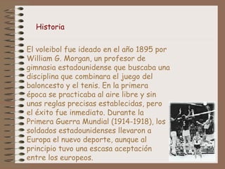 El voleibol fue ideado en el año 1895 por
William G. Morgan, un profesor de
gimnasia estadounidense que buscaba una
disciplina que combinara el juego del
baloncesto y el tenis. En la primera
época se practicaba al aire libre y sin
unas reglas precisas establecidas, pero
el éxito fue inmediato. Durante la
Primera Guerra Mundial (1914-1918), los
soldados estadounidenses llevaron a
Europa el nuevo deporte, aunque al
principio tuvo una escasa aceptación
entre los europeos.
Historia
 