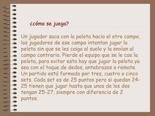 Un jugador saca con la pelota hacia el otro campo,
los jugadores de ese campo intentan jugar la
pelota sin que se les caiga al suelo y la envían al
campo contrario. Pierde el equipo que se le cae la
pelota, para evitar esto hay que jugar la pelota ya
sea con el toque de dedos, antebrazos o remate.
Un partido está formado por tres, cuatro o cinco
sets. Cada set es de 25 puntos pero si quedan 24-
25 tienen que jugar hasta que unos de los dos
tengan 25-27, siempre con diferencia de 2
puntos.
¿cómo se juega?
 