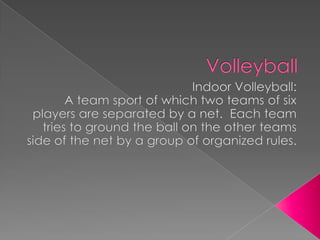 Volleyball Indoor Volleyball: A team sport of which two teams of six players are separated by a net.  Each team tries to ground the ball on the other teams side of the net by a group of organized rules.  