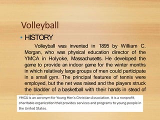 Volleyball
• HISTORY
Volleyball was invented in 1895 by William C.
Morgan, who was physical education director of the
YMCA in Holyoke, Massachusetts. He developed the
game to provide an indoor game for the winter months
in which relatively large groups of men could participate
in a small gym. The principal features of tennis were
employed, but the net was raised and the players struck
the bladder of a basketball with their hands in stead of
racquets.
 