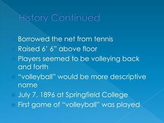 History ContinuedBorrowed the net from tennisRaised 6’ 6” above floorPlayers seemed to be volleying back and forth“volleyball” would be more descriptive nameJuly 7, 1896 at Springfield CollegeFirst game of “volleyball” was played