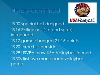 History continued1900 special ball designed1916 Philippines (set and spike) introduced1917 game changed 21-15 points1920 three hits per side1928 USVBA, now USA Volleyball formed1930s first two man beach volleyball game
