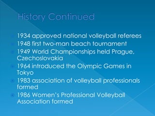 History Continued1934 approved national volleyball referees1948 first two-man beach tournament1949 World Championships held Prague, Czechoslovakia1964 introduced the Olympic Games in Tokyo1983 association of volleyball professionals formed1986 Women’s Professional Volleyball Association formed