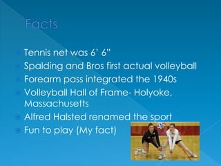 FactsTennis net was 6’ 6”Spalding and Bros first actual volleyballForearm pass integrated the 1940sVolleyball Hall of Frame- Holyoke, MassachusettsAlfred Halsted renamed the sportFun to play (My fact)