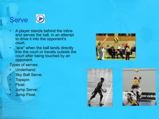 Serve A player stands behind the inline and serves the ball, in an attempt to drive it into the opponent's court.  "ace" when the ball lands directly into the court or travels outside the court after being touched by an opponent.  Types of serves: Underhand: Sky Ball Serve:  Topspin:  Float: Jump Serve:  Jump Float: 