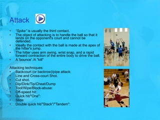Attack “ Spike”  is usually the third contact.  The object of attacking is to handle the ball so that it lands on the opponent's court and cannot be defended.  Ideally the contact with the ball is made at the apex of the hitter's jump.  The hitter uses arm swing, wrist snap, and a rapid forward contraction of the entire body to drive the ball.  A 'bounce' /A "kill"  Attacking techniques: Backcourt (or backrow)/pipe attack: Line and Cross-court Shot.  Cut shot.  Dip/Dink/Tip/Cheat/Dump Tool/Wipe/Block-abuse: Off-speed hit: Quick hit/"One": Slide:  Double quick hit/"Stack"/"Tandem": 