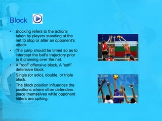 Block Blocking refers to the actions taken by players standing at the net to stop or alter an opponent's attack. The jump should be timed so as to intercept the ball's trajectory prior to it crossing over the net.  A "roof" offensive block, A “soft” defensive block  Single (or solo), double, or triple block. The block position influences the positions where other defenders place themselves while opponent hitters are spiking. 