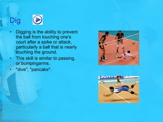 Dig Digging is the ability to prevent the ball from touching one's court after a spike or attack, particularly a ball that is nearly touching the ground.  This skill is similar to passing, or bumpingarms. "dive", "pancake".  