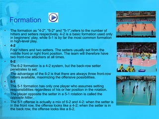 Formation   The formation as "4-2", "6-2" and "5-1",refers to the number of hitters and setters respectively. 4-2 is a basic formation used only in beginners' play, while 5-1 is by far the most common formation in high-level play. 4-2 Four hitters and two setters. The setters usually set from the middle front or right front position. The team will therefore have two front-row attackers at all times.  6-2 The 6-2 formation is a 4-2 system, but the back-row setter penetrates to set. The advantage of the 6-2 is that there are always three front-row hitters available, maximizing the offensive possibilities.  5-1 The 5-1 formation has only one player who assumes setting responsibilities regardless of his or her position in the rotation.  The player opposite the setter in a 5-1 rotation is called the  opposite hitter .  The 5-1 offense is actually a mix of 6-2 and 4-2: when the setter is in the front row, the offense looks like a 4-2; when the setter is in the back row, the offense looks like a 6-2. 