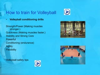 How to train for Volleyball Volleyball conditioning drills  Strength/Power (Making muscles stronger.)  Quickness (Making muscles faster.) Stability and Strong Core Powerful  Conditioning (endurance)  Agility Flexibility Volleyball safety tips 