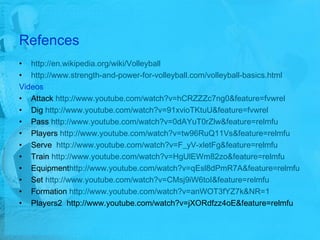 Refences http://en.wikipedia.org/wiki/Volleyball http://www.strength-and-power-for-volleyball.com/volleyball-basics.html Videos Attack  http://www.youtube.com/watch?v=hCRZZZc7ng0&feature=fvwrel Dig  http://www.youtube.com/watch?v=91xvioTKtuU&feature=fvwrel Pass  http://www.youtube.com/watch?v=0dAYuT0rZlw&feature=relmfu Players  http://www.youtube.com/watch?v=tw96RuQ11Vs&feature=relmfu Serve  http://www.youtube.com/watch?v=F_yV-xletFg&feature=relmfu Train  http://www.youtube.com/watch?v=HgUlEWm82zo&feature=relmfu Equipment http ://www.youtube.com/watch?v=qEsl8dPmR7A&feature=relmfu Set  http://www.youtube.com/watch?v=CMsj9iW6toI&feature=relmfu Formation  http://www.youtube.com/watch?v=anWOT3fYZ7k&NR=1 Players2  http://www.youtube.com/watch?v=jXORdfzz4oE&feature=relmfu 