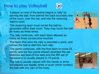 How to play Volleyball A player on one of the teams begins a 'rally' by serving the ball, from behind the back boundary line of the court, over the net, and into the receiving team's court.  The receiving team must not let the ball be grounded within their court. They may touch the ball as many as three times.  The rally continues, with each team allowed as many as three consecutive touches The team that wins the rally is awarded a point, and serves the ball to start the next rally.  The game continues, with the first team to score 25 points (and be two points ahead) awarded the set. Matches are best-of-five sets and the fifth set (if necessary) is usually played to 15 points.  The ball is usually played with the hands or arms, but players can legally strike or push (short contact) the ball with any part of the body.  
