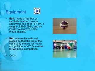 Equipment Ball:  made of leather or synthetic leather, have a circumference of 65–67 cm, a weight of 260–280 g and an inside pressure of 0.30–0.325 kg/cm2.  Net:  one-meter wide net placed so that the top of the net is 2.43 meters for men's competition, and 2.24 meters for women's competition. Court 