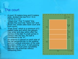 The court A court 18 meters long and 9 meters wide, divided into two 9 m × 9 m halves by a net. “ Attack line“ This "3 meter" line divides the court into "back row" and "front row" areas (also back court and front court).  “ Free Zone” which is a minimum of 3 meters wide and which the players may enter and play within after the service of the ball. If a ball comes in contact with the line, the ball is considered to be "in".  An antenna is placed on each side of the net perpendicular to the sideline and is a vertical extension of the side boundary of the court. A ball passing over the net must pass completely between the antennae without contacting them. 
