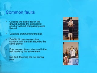 Common faults Causing the ball to touch the ground outside the opponents' court or without first passing over the net. Catching and throwing  the ball Double hit : two consecutive contacts with the ball made by the same player. Four consecutive contacts with the ball made by the same team.  Net foul: touching the net during play.  